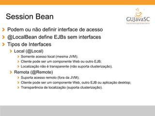 Session Bean 
Podem ou não definir interface de acesso 
@LocalBean define EJBs sem interfaces 
Tipos de Interfaces 
Local (@Local) 
Somente acesso local (mesma JVM); 
Cliente pode ser um componente Web ou outro EJB; 
Localização não é transparente (não suporta clusterização). 
Remota (@Remote) 
Suporta acesso remoto (fora da JVM); 
Cliente pode ser um componente Web, outro EJB ou aplicação desktop; 
Transparência de localização (suporta clusterização). 
 