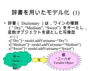 辞書を用いたモデル化 (1)
• 辞書（ Dictionary ）は，ワインの種類
  （“ Dry”, “Medium”, “Sweet”) をキーとし，
  変数オブジェクトを値とした写像型
  x={ }
 x[“Dry”]= model.addVar(name=“Dry”)
 x[“Medium”]= model.addVar(name=“Medium”)
 x[“Sweet”]= model.addVar(name=“Sweet”)
                               値
   キー
                写         “ ニーハオ”
  “Hello”,
                         Variable Object
  “Dry 　
   Wine”
 