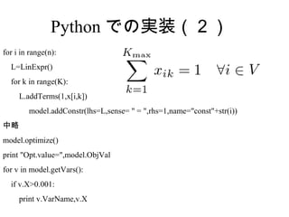 Python での実装（２）
for i in range(n):
  L=LinExpr()
  for k in range(K):
     L.addTerms(1,x[i,k])
　　　 model.addConstr(lhs=L,sense= " = ",rhs=1,name="const"+str(i))
中略
model.optimize()
print "Opt.value=",model.ObjVal
for v in model.getVars():
  if v.X>0.001:
     print v.VarName,v.X
 