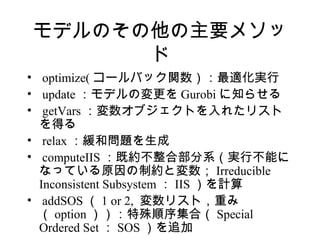 モデルのその他の主要メソッ
      ド
• optimize( コールバック関数）：最適化実行
• update ：モデルの変更を Gurobi に知らせる
• getVars ：変数オブジェクトを入れたリスト
  を得る
• relax ：緩和問題を生成
• computeIIS ：既約不整合部分系（実行不能に
  なっている原因の制約と変数； Irreducible
  Inconsistent Subsystem ： IIS ）を計算
• addSOS （ 1 or 2, 変数リスト，重み
  （ option ））：特殊順序集合（ Special
  Ordered Set ： SOS ）を追加
 