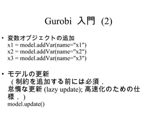 Gurobi 入門 (2)
• 変数オブジェクトの追加
  x1 = model.addVar(name="x1")
  x2 = model.addVar(name="x2")
  x3 = model.addVar(name="x3")

• モデルの更新
   ( 制約を追加する前には必須．
  怠惰な更新 (lazy update); 高速化のための仕
  様． )
  model.update()
 