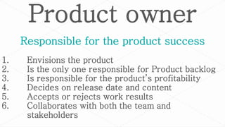 Product owner
1. Envisions the product
2. Is the only one responsible for Product backlog
3. Is responsible for the product’s profitability
4. Decides on release date and content
5. Accepts or rejects work results
6. Collaborates with both the team and
stakeholders
Responsible for the product success
 