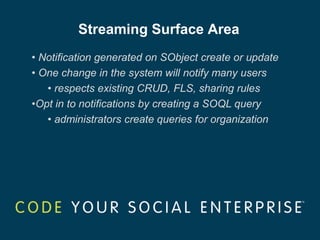 Streaming Surface Area
• Notification generated on SObject create or update
• One change in the system will notify many users
   • respects existing CRUD, FLS, sharing rules
•Opt in to notifications by creating a SOQL query
   • administrators create queries for organization
 