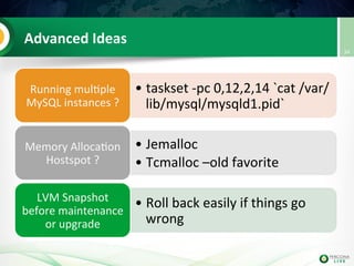 Advanced	
  Ideas	
  
• taskset	
  -­‐pc	
  0,12,2,14	
  `cat	
  /var/
lib/mysql/mysqld1.pid`	
  	
  
Running	
  mul@ple	
  
MySQL	
  instances	
  ?	
  
• Jemalloc	
  	
  
• Tcmalloc	
  –old	
  favorite	
  
Memory	
  Alloca@on	
  
Hostspot	
  ?	
  
• Roll	
  back	
  easily	
  if	
  things	
  go	
  
wrong	
  
LVM	
  Snapshot	
  
before	
  maintenance	
  
or	
  upgrade	
  
34	
  
 