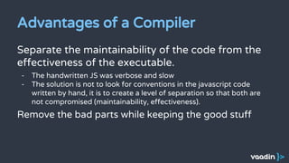 Advantages of a Compiler
Separate the maintainability of the code from the
effectiveness of the executable.
- The handwritten JS was verbose and slow
- The solution is not to look for conventions in the javascript code
written by hand, it is to create a level of separation so that both are
not compromised (maintainability, effectiveness).
Remove the bad parts while keeping the good stuff
 