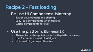 - Re-use UI Componens: JsInterop
- Easier development and sharing
- Lazy load components when needed
- Cache components for ever
- Use the platform: Elemental 2.0
- Thanks to JsInterop, to interact with platform is easy
- Use Elements instead of Widgets
- Not need of gwt wrap libraries
Recipe 2 - Fast loading
 