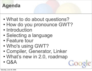 Agenda

   • What to do about questions?
   • How do you pronounce GWT?
   • Introduction
   • Selecting a language
   • Feature tour
   • Who's using GWT?
   • Compiler, Generator, Linker
   • What’s new in 2.0, roadmap
   • Q&A
Saturday, June 20, 2009
 