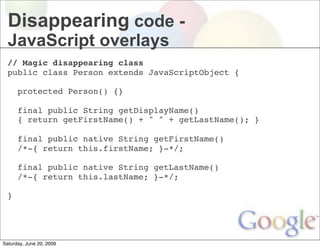 Disappearing code -
  JavaScript overlays
  // Magic disappearing class
  public class Person extends JavaScriptObject {

    protected Person() {}
    
    final public String getDisplayName()
    { return getFirstName() + " " + getLastName(); } 
       
    final public native String getFirstName()
    /*-{ return this.firstName; }-*/; 
      
    final public native String getLastName()
    /*-{ return this.lastName; }-*/;

  }




Saturday, June 20, 2009
 