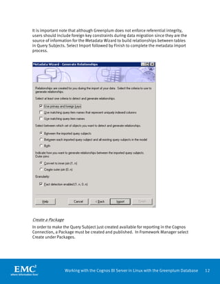 It is important note that although Greenplum does not enforce referential integrity,
users should include foreign key constraints during data migration since they are the
source of information for the Metadata Wizard to build relationships between tables
in Query Subjects. Select Import followed by Finish to complete the metadata import
process.




Create a Package
In order to make the Query Subject just created available for reporting in the Cognos
Connection, a Package must be created and published. In Framework Manager select
Create under Packages.




                   Working with the Cognos BI Server in Linux with the Greenplum Database   12
 