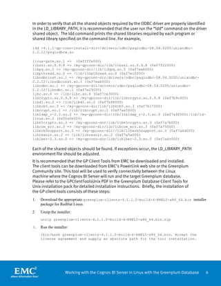 In order to verify that all the shared objects required by the ODBC driver are properly identified
in the LD_LIBRARY_PATH, it is recommended that the user run the “ldd” command on the driver
shared object. The ldd command prints the shared libraries required by each program or
shared library specified on the command line. For example,

ldd <4.1.1-gp-conn-install-dir>/drivers/odbc/psqlodbc-08.04.0200/unixodbc-
2.2.12/psqlodbcw.so

linux-gate.so.1 => (0xffffe000)
libssl.so.0.9.8 => /my-gpconn-dir/lib/libssl.so.0.9.8 (0xf7f22000)
libpq.so.5 => /my-gpconn-dir/lib/libpq.so.5 (0xf7eeb000)
libpthread.so.0 => /lib/libpthread.so.0 (0xf7ec0000)
libodbcinst.so.1 => /my-gpconn-dir/drivers/odbc/psqlodbc-08.04.0200/unixodbc-
2.2.12/libodbcinst.so.1 (0xf7eab000)
libodbc.so.1 => /my-gpconn-dir/drivers/odbc/psqlodbc-08.04.0200/unixodbc-
2.2.12/libodbc.so.1 (0xf7e29000)
libc.so.6 => /lib/libc.so.6 (0xf7ce3000)
libcrypto.so.0.9.8 => /my-gpconn-dir/lib/libcrypto.so.0.9.8 (0xf7b9c000)
libdl.so.2 => /lib/libdl.so.2 (0xf7b98000)
libkrb5.so.3 => /my-gpconn-dir/lib/libkrb5.so.3 (0xf7b17000)
libcrypt.so.1 => /lib/libcrypt.so.1 (0xf7ae5000)
libldap_r-2.3.so.0 => /my-gpconn-dir/lib/libldap_r-2.3.so.0 (0xf7a9f000)/lib/ld-
linux.so.2 (0x00a0e000)
libk5crypto.so.3 => /my-gpconn-dir/lib/libk5crypto.so.3 (0xf7a7b000)
libcom_err.so.3 => /my-gpconn-dir/lib/libcom_err.so.3 (0xf7a75000)
libkrb5support.so.0 => /my-gpconn-dir//lib/libkrb5support.so.0 (0xf7a6d000)
libresolv.so.2 => /lib/libresolv.so.2 (0xf7a5a000)
liblber-2.3.so.0 => /my-gpconn-dir/lib/liblber-2.3.so.0 (0xf7a4c000)

Each of the shared objects should be found. If exceptions occur, the LD_LIBRARY_PATH
environment file should be adjusted.
It is recommended that the GP Client Tools from EMC be downloaded and installed.
The client tools can be downloaded from EMC’s PowerLink web site or the Greenplum
Community site. This tool will be used to verify connectivity between the Linux
machine where the Cognos BI Server will run and the target Greenplum database.
Please refer to the GPClientToolsUnix PDF in the Greenplum Database Client Tools for
Unix installation pack for detailed installation instructions. Briefly, the installation of
the GP client tools consists of these steps:
1.   Download the appropriate greenplum-clients-4.1.1.0-build-4-RHEL5-x86_64.bin installer
     package for RedHat Linux.
2.   Unzip the installer:
     unzip greenplum-clients-4.1.1.0-build-4-RHEL5-x86_64.bin.zip

3.   Run the installer:
     /bin/bash greenplum-clients-4.1.1.0-build-4-RHEL5-x86_64.bin. Accept the
     license agreement and supply an absolute path for the tool installation.




                     Working with the Cognos BI Server in Linux with the Greenplum Database      6
 