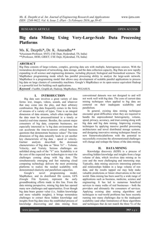 Ms. K. Deepthi et al. Int. Journal of Engineering Research and Applications www.ijera.com
ISSN: 2248-9622, Vol. 6, Issue 2, (Part - 5) February 2016, pp.39-45
www.ijera.com 39|P a g e
Big data Mining Using Very-Large-Scale Data Processing
Platforms
Ms. K. Deepthi*, Dr. K. Anuradha**
*(Assistant Professor, SNTI, CSE Dept, Hyderabad, TS, India)
**(Professor, HOD, GRIET, CSE Dept, Hyderabad, TS, India)
ABSTRACT
Big Data consists of large-volume, complex, growing data sets with multiple, heterogenous sources. With the
tremendous development of networking, data storage, and the data collection capacity, Big Data are now rapidly
expanding in all science and engineering domains, including physical, biological and biomedical sciences. The
MapReduce programming mode which has parallel processing ability to analyze the large-scale network.
MapReduce is a programming model that allows easy development of scalable parallel applications to process
big data on large clusters of commodity machines. Google’s MapReduce or its open-source equivalent Hadoop
is a powerful tool for building such applications.
Keyword - FastBit, GraphLab, Hadoop, MapReduce, PEGASUS.
I. INTRODUCTION
Big data sure involves a great variety of data
forms: text, images, videos, sounds, and whatever
that may come into the play, and their arbitrary
combination. Big data frequently comes in the form
of streams of a variety of types. Time is an integral
dimension of data streams, which often implies that
the data must be processed/mined in a timely or
(nearly) real-time manner. Besides, the current major
consumers of big data, corporate businesses, are
especially interested in “a big data environment that
can accelerate the time-to-answer critical business
questions that demonstrate business values” The time
dimension of big data naturally leads to yet another
key characteristic of big data – speed or velocity.
Gartner analysts described the dominant
characteristics of big data as “three Vs” – Volume,
Velocity, and Variety. Serious challenges are
unfolded along each of the “V” axis. Scalability is at
the core of the expected new technologies to meet the
challenges coming along with big data. The
simultaneously emerging and fast maturing cloud
computing technology delivers the most promising
platforms to realize the needed scalability with
demonstrated elasticity and parallelism capacities.
Google’s novel programming model,
MapReduce, and its distributed file system, GFS
(Google File System), represent the early
groundbreaking efforts made in this line. From the
data mining perspective, mining big data has opened
many new challenges and opportunities. Even though
big data bears greater value (i.e., hidden knowledge
and more valuable insights), it brings tremendous
challenges to extract these hidden knowledge and
insights from big data since the established process of
knowledge discovering and data mining from
conventional datasets was not designed to and will
not work well with big data. The cons of current data
mining techniques when applied to big data are
centered on their inadequate scalability and
parallelism.
In general, existing data mining techniques
encounter great difficulties when they are required to
handle the unprecedented heterogeneity, volume,
speed, privacy, accuracy, and trust coming along with
big data and big data mining. Improving existing
techniques by applying massive parallel processing
architectures and novel distributed storage systems,
and designing innovative mining techniques based on
new frameworks/platforms with the potential to
successfully overcome the aforementioned challenges
will change and reshape the future of the data mining.
II. DATA MINING
Knowledge discovery (KDD) is a process of
unveiling hidden knowledge and insights from a large
volume of data, which involves data mining as its
core and the most challenging and interesting step.
Typically, data mining uncovers interesting patterns
and relationships hidden in a large volume of raw
data, and the results tapped out may help make
valuable predictions or future observations in the real
world. Data mining has been used by a wide range of
applications such as business, medicine, science and
engineering. It has led to numerous beneficial
services to many walks of real businesses – both the
providers and ultimately the consumers of services.
Applying existing data mining algorithms and
techniques to real-world problems has been recently
running into many challenges due to the inadequate
scalability (and other limitations) of these algorithms
and techniques that do not match the three Vs of the
RESEARCH ARTICLE OPEN ACCESS
 