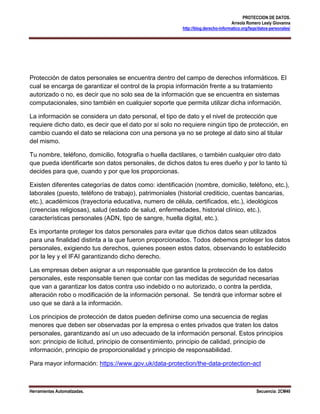 PROTECCION DE DATOS.
                                                                                  Arreola Romero Lesly Giovanna
                                                        http://blog.derecho-informatico.org/faqs/datos-personales/




Protección de datos personales se encuentra dentro del campo de derechos informáticos. El
cual se encarga de garantizar el control de la propia información frente a su tratamiento
autorizado o no, es decir que no solo sea de la información que se encuentra en sistemas
computacionales, sino también en cualquier soporte que permita utilizar dicha información.

La información se considera un dato personal, el tipo de dato y el nivel de protección que
requiere dicho dato, es decir que el dato por sí solo no requiere ningún tipo de protección, en
cambio cuando el dato se relaciona con una persona ya no se protege al dato sino al titular
del mismo.

Tu nombre, teléfono, domicilio, fotografía o huella dactilares, o también cualquier otro dato
que pueda identificarte son datos personales, de dichos datos tu eres dueño y por lo tanto tú
decides para que, cuando y por que los proporcionas.

Existen diferentes categorías de datos como: identificación (nombre, domicilio, teléfono, etc.),
laborales (puesto, teléfono de trabajo), patrimoniales (historial crediticio, cuentas bancarias,
etc.), académicos (trayectoria educativa, numero de célula, certificados, etc.), ideológicos
(creencias religiosas), salud (estado de salud, enfermedades, historial clínico, etc.),
características personales (ADN, tipo de sangre, huella digital, etc.).

Es importante proteger los datos personales para evitar que dichos datos sean utilizados
para una finalidad distinta a la que fueron proporcionados. Todos debemos proteger los datos
personales, exigiendo tus derechos, quienes poseen estos datos, observando lo establecido
por la ley y el IFAI garantizando dicho derecho.

Las empresas deben asignar a un responsable que garantice la protección de los datos
personales, este responsable tienen que contar con las medidas de seguridad necesarias
que van a garantizar los datos contra uso indebido o no autorizado, o contra la perdida,
alteración robo o modificación de la información personal. Se tendrá que informar sobre el
uso que se dará a la información.

Los principios de protección de datos pueden definirse como una secuencia de reglas
menores que deben ser observadas por la empresa o entes privados que traten los datos
personales, garantizando así un uso adecuado de la información personal. Estos principios
son: principio de licitud, principio de consentimiento, principio de calidad, principio de
información, principio de proporcionalidad y principio de responsabilidad.

Para mayor información: https://www.gov.uk/data-protection/the-data-protection-act



Herramientas Automatizadas.                                                                    Secuencia: 2CM40
 