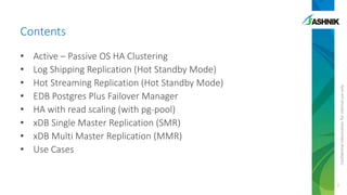 Contents
Active – Passive OS HA Clustering
Log Shipping Replication (Hot Standby Mode)
Hot Streaming Replication (Hot Standby Mode)
EDB Postgres Plus Failover Manager
HA with read scaling (with pg-pool)
xDB Single Master Replication (SMR)
xDB Multi Master Replication (MMR)
Use Cases

Confidential information, for internal use only

•
•
•
•
•
•
•
•

2

 