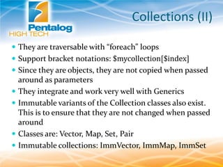 Collections (II)
 They are traversable with “foreach” loops
 Support bracket notations: $mycollection[$index]
 Since they are objects, they are not copied when passed
around as parameters
 They integrate and work very well with Generics
 Immutable variants of the Collection classes also exist.
This is to ensure that they are not changed when passed
around
 Classes are: Vector, Map, Set, Pair
 Immutable collections: ImmVector, ImmMap, ImmSet
 