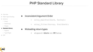 ● Inconsistent Argument Order
○ array_map($callback, $array);
○ array_filter($array, $callback);
● Misleading return types
○ strpos() returns int OR false
● Overview
● Static Type Checking
● Generics
○ Arrays
○ Hack Arrays
○ Shapes
● Standard Library
○ Pipeline
○ Typed Regex
● XHP
 