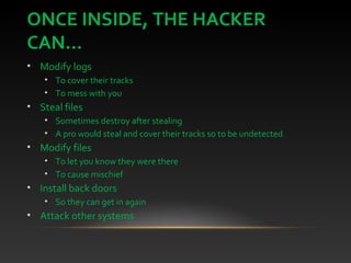 ONCE INSIDE, THE HACKER
CAN...
• Modify logs
• To cover their tracks
• To mess with you
• Steal files
• Sometimes destroy after stealing
• A pro would steal and cover their tracks so to be undetected
• Modify files
• To let you know they were there
• To cause mischief
• Install back doors
• So they can get in again
• Attack other systems
 
