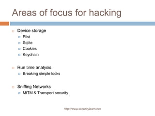 Areas of focus for hacking
   Device storage
       Plist
       Sqlite
       Cookies
       Keychain


   Run time analysis
       Breaking simple locks


   Sniffing Networks
       MITM & Transport security



                                http://www.securitylearn.net
 