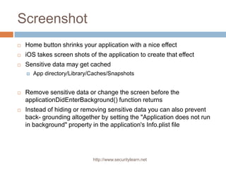 Screenshot
   Home button shrinks your application with a nice effect
   iOS takes screen shots of the application to create that effect
   Sensitive data may get cached
       App directory/Library/Caches/Snapshots


   Remove sensitive data or change the screen before the
    applicationDidEnterBackground() function returns
   Instead of hiding or removing sensitive data you can also prevent
    back- grounding altogether by setting the "Application does not run
    in background" property in the application's Info.plist file




                              http://www.securitylearn.net
 