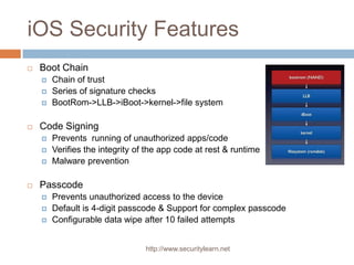 iOS Security Features
   Boot Chain
       Chain of trust
       Series of signature checks
       BootRom->LLB->iBoot->kernel->file system

   Code Signing
       Prevents running of unauthorized apps/code
       Verifies the integrity of the app code at rest & runtime
       Malware prevention

   Passcode
       Prevents unauthorized access to the device
       Default is 4-digit passcode & Support for complex passcode
       Configurable data wipe after 10 failed attempts


                                 http://www.securitylearn.net
 