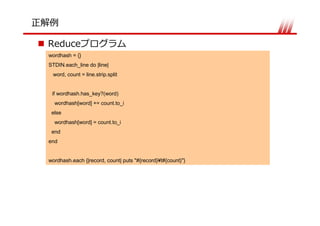 Reduce
wordhash = {}
STDIN.each_line do |line|
 word, count = line.strip.split


 if wordhash.has_key?(word)
  wordhash[word] += count.to_i
 else
  wordhash[word] = count.to_i
 end
end


wordhash.each {|record, count| puts "#{record}¥t#{count}"}
 