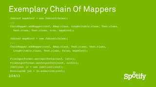 Exemplary Chain Of Mappers
 JobConf mapAConf = new JobConf(false);
 ...
 ChainMapper.addMapper(conf, AMap.class, LongWritable.class, Text.class,
   Text.class, Text.class, true, mapAConf);
 
 JobConf mapBConf = new JobConf(false);
 ...
 ChainMapper.addMapper(conf, BMap.class, Text.class, Text.class,
   LongWritable.class, Text.class, false, mapBConf);


 FileInputFormat.setInputPaths(conf, inDir);
 FileOutputFormat.setOutputPath(conf, outDir);
 JobClient jc = new JobClient(conf);
 RunningJob job = jc.submitJob(conf);

2/24/13
 