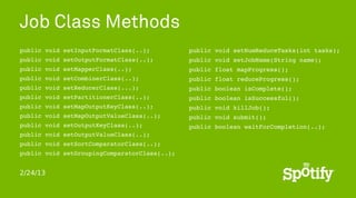 Job Class Methods
public void setInputFormatClass(..);          public void setNumReduceTasks(int tasks);
public void setOutputFormatClass(..);         public void setJobName(String name);
public void setMapperClass(..);               public float mapProgress();
public void setCombinerClass(..);             public float reduceProgress();
public void setReducerClass(...);             public boolean isComplete();
public void setPartitionerClass(..);          public boolean isSuccessful();
public void setMapOutputKeyClass(..);         public void killJob();
public void setMapOutputValueClass(..);       public void submit();
public void setOutputKeyClass(..);            public boolean waitForCompletion(..);
public void setOutputValueClass(..);
public void setSortComparatorClass(..);
public void setGroupingComparatorClass(..);


2/24/13
 
