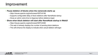 Improvement 
• Pause deletion of blocks when the namenode starts up 
– https://issues.apache.org/jira/browse/HDFS-6186 
– Supports configurable delay of block deletions after NameNode startup 
– Gives an admin extra time to diagnose before deletions begin 
• Show when block deletion will start after NameNode startup in WebUI 
– https://issues.apache.org/jira/browse/HDFS-6385 
– The web UI already displays the number of pending block deletions 
– This will enhance the display to indicate when actual deletion will begin 
© Hortonworks Inc. 2011 
Page 21 
Architecting the Future of Big Data 
 