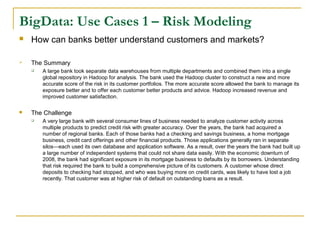 BigData: Use Cases 1 – Risk Modeling
 How can banks better understand customers and markets?
 The Summary
 A large bank took separate data warehouses from multiple departments and combined them into a single
global repository in Hadoop for analysis. The bank used the Hadoop cluster to construct a new and more
accurate score of the risk in its customer portfolios. The more accurate score allowed the bank to manage its
exposure better and to offer each customer better products and advice. Hadoop increased revenue and
improved customer satisfaction.
 The Challenge
 A very large bank with several consumer lines of business needed to analyze customer activity across
multiple products to predict credit risk with greater accuracy. Over the years, the bank had acquired a
number of regional banks. Each of those banks had a checking and savings business, a home mortgage
business, credit card offerings and other financial products. Those applications generally ran in separate
silos—each used its own database and application software. As a result, over the years the bank had built up
a large number of independent systems that could not share data easily. With the economic downturn of
2008, the bank had significant exposure in its mortgage business to defaults by its borrowers. Understanding
that risk required the bank to build a comprehensive picture of its customers. A customer whose direct
deposits to checking had stopped, and who was buying more on credit cards, was likely to have lost a job
recently. That customer was at higher risk of default on outstanding loans as a result.
 