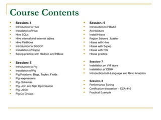 Course Contents
 Session- 4
 Introduction to Hive
 Installation of Hive
 Hive SQLs
 Hive internal and external tables
 Hive Partitions
 Introduction to SQOOP
 Installation of Sqoop
 Sqoop practice with Hadoop and HBase
 Session- 5
 Introduction to Pig
 Installation of Pig
 Pig Relations, Bags, Tuples, Fields
 Pig- expressions
 Pig- Schemas
 Pig- Join and Split Optimization
 Pig- JSON
 Pig-Co Groups
 Session- 6
 Introduction to HBASE
 Architecture
 Install Hbase
 Region Servers , Master
 Hbase with Hive
 Hbase with Sqoop
 Hbase with PIG
 Hbase practice
 Session- 7
 Installation on VM Ware
 Installation of CDH4
 Introduction to R-Language and Revo Analytics
 Session- 8
 Performance Tuning
 Certification discussion – CCA-410
 Practical Example
 