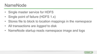 NameNode
• Single master service for HDFS
• Single point of failure (HDFS 1.x)
• Stores file to block to location mappings in the namespace
• All transactions are logged to disk
• NameNode startup reads namespace image and logs
 