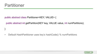 Partitioner
public abstract class Partitioner<KEY, VALUE> {
public abstract int getPartition(KEY key, VALUE value, int numPartitions);
}
• Default HashPartitioner uses key’s hashCode() % numPartitions
 