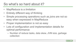 So what’s so hard about it?
• MapReduce is a limitation
• Entirely different way of thinking
• Simple processing operations such as joins are not so
easy when expressed in MapReduce
• Proper implementation is not so easy
• Lots of configuration and implementation details for
optimal performance
– Number of reduce tasks, data skew, JVM size, garbage
collection
 