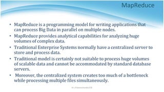 MapReduce
Dr.J.Praveenchandar/CSE
• MapReduce is a programming model for writing applications that
can process Big Data in parallel on multiple nodes.
• MapReduce provides analytical capabilities for analyzing huge
volumes of complex data.
• Traditional Enterprise Systems normally have a centralized server to
store and process data.
• Traditional model is certainly not suitable to process huge volumes
of scalable data and cannot be accommodated by standard database
servers.
• Moreover, the centralized system creates too much of a bottleneck
while processing multiple files simultaneously.
 