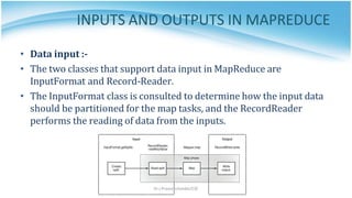 INPUTS AND OUTPUTS IN MAPREDUCE
• Data input :-
• The two classes that support data input in MapReduce are
InputFormat and Record-Reader.
• The InputFormat class is consulted to determine how the input data
should be partitioned for the map tasks, and the RecordReader
performs the reading of data from the inputs.
Dr.J.Praveenchandar/CSE
 