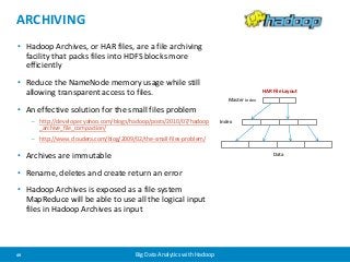 ARCHIVING 
• Hadoop Archives, or HAR files, are a file archiving 
facility that packs files into HDFS blocks more 
efficiently 
• Reduce the NameNode memory usage while still 
allowing transparent access to files. 
• An effective solution for the small files problem 
– http://developer.yahoo.com/blogs/hadoop/posts/2010/07/hadoop 
_archive_file_compaction/ 
– http://www.cloudera.com/blog/2009/02/the-small-files-problem/ 
• Archives are immutable 
• Rename, deletes and create return an error 
• Hadoop Archives is exposed as a file system 
MapReduce will be able to use all the logical input 
files in Hadoop Archives as input 
49 Big Data Analytics with Hadoop 
Master Index 
Index 
HAR File Layout 
Data 
 