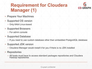 Requirement for Cloudera
Manager (1)
▪ Prepare Your Machines
▪ Supported OS version
▪ Only 64bit Linux-based

▪ Supported Browsers
▪ For admin console

▪ Supported Database
▪ If you need to use custom database other than embedded PostgreSQL database

▪ Supported JDK version
▪ Cloudera Manager would install it for you if there is no JDK installed

▪ Repositories
▪ All hosts must have to access standard packages repositories and Cloudera
Hadoop repositories

Co-graph confidential

 