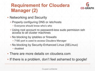 Requirement for Cloudera
Manager (2)
▪ Networking and Security
▪ Properly configuring DNS or /etc/hosts
▪ Everyone should know who’s who

▪ Using root account ro password-less sudo permision ssh
access to all cluster machines
▪ No blocking by iptables or firewalls
▪ 7180 port is used to access Cloudera Manager

▪ No blocking by Security-Enhanced Linux (SELinux)
▪ disabled

▪ There are more details on cloudera.com
▪ If there is a problem, don’t feel ashamed to google!
Co-graph confidential

 