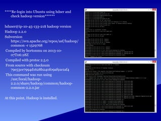 ****Re-login into Ubuntu using hdser and
check hadoop version******
hduser@ip-10-45-133-21$ hadoop version
Hadoop 2.2.0
Subversion
https://svn.apache.org/repos/asf/hadoop/
common -r 1529768
Compiled by hortonmu on 2013-10-
07T06:28Z
Compiled with protoc 2.5.0
From source with checksum
79e53ce7994d1628b240f09af91e1af4
This command was run using
/usr/local/hadoop-
2.2.0/share/hadoop/common/hadoop-
common-2.2.0.jar
At this point, Hadoop is installed.
 