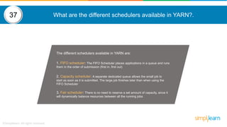 What are the different schedulers available in YARN?.
The different schedulers available in YARN are:
1. FIFO scheduler: The FIFO Scheduler places applications in a queue and runs
them in the order of submission (first in, first out)
2. Capacity scheduler: A separate dedicated queue allows the small job to
start as soon as it is submitted. The large job finishes later than when using the
FIFO Scheduler
3. Fair scheduler: There is no need to reserve a set amount of capacity, since it
will dynamically balance resources between all the running jobs
37
 