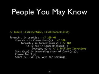 People You May Know	


// Input: List(UserName, List(Connections))	
	
foreach u in UserList : // 100 MM	
    foreach x in Connections(u) : // 100	
        foreach y in Connections(x) : // 100	
            if (y not in Connections(u)) :	
                Count(u, y)++; // 1 Trillion Iterations	
    Sort (u,y) in descending order of Count(u,y);	
    Choose Top 3 y;	
    Store (u, {y0, y1, y2}) for serving;	
	




                           20	

 
