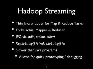 Hadoop Streaming	

•  Thin Java wrapper for Map  Reduce Tasks	

•  Forks actual Mapper  Reducer	

•  IPC via stdin, stdout, stderr	

•  Key.toString() t Value.toString() n	

•  Slower than Java programs	

  •  Allows for quick prototyping / debugging	

                      43	

 