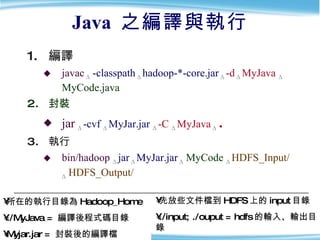 Java  之編譯與執行 編譯 javac   Δ   -classpath   Δ   hadoop-*-core.jar  Δ  -d   Δ   MyJava  Δ   MyCode.java 封裝 jar   Δ  -cvf  Δ   MyJar.jar   Δ   -C  Δ   MyJava   Δ   . 執行 bin/hadoop  Δ  jar  Δ   MyJar.jar   Δ   MyCode   Δ   HDFS_Input/   Δ  HDFS_Output/ 所在的執行目錄為 Hadoop_Home ./MyJava =  編譯後程式碼目錄 Myjar.jar =  封裝後的編譯檔 先放些文件檔到 HDFS 上的 input 目錄 ./input; ./ouput = hdfs 的輸入、輸出目錄 