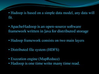 • Hadoop is based on a simple data model, any data will
fit.
• ApacheHadoop is an open-source software
framework written in Java for distributed storage
• Hadoop framework consists on two main layers
• Distributed file system (HDFS)
• Execution engine (MapReduce)
• Hadoop is one time write many time read.
 