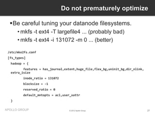 Do not prematurely optimize

  Be careful tuning your datanode filesystems.
      • mkfs -t ext4 -T largefile4 ... (probably bad)
      • mkfs -t ext4 -i 131072 -m 0 ... (better)

 /etc/mke2fs.conf
 [fs_types]
  hadoop = {
         features = has_journal,extent,huge_file,flex_bg,uninit_bg,dir_nlink,
  extra_isize
         inode_ratio = 131072
         blocksize = -1
         reserved_ratio = 0
         default_mntopts = acl,user_xattr
  }

APOLLO GROUP                       © 2012 Apollo Group                          27
 