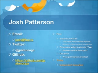 Josh Patterson
 Email:                   Past
                            Published in IAAI-09:
  josh@floe.tv                   “TinyTermite: A Secure Routing Algorithm”

 Twitter:                        Grad work in Meta-heuristics, Ant-algorithms

                            Tennessee Valley Authority (TVA)
  @jpatanooga                    Hadoop and the Smartgrid

 Github:                    Cloudera
                                 Principal Solution Architect

  https://github.com/jp   Today
  atanooga                  Independent Consultant
 