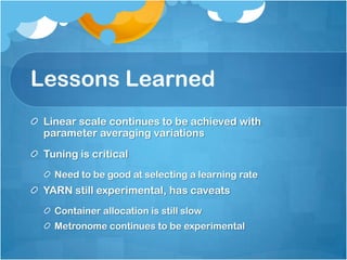 Lessons Learned
 Linear scale continues to be achieved with
 parameter averaging variations
 Tuning is critical
   Need to be good at selecting a learning rate
 YARN still experimental, has caveats
   Container allocation is still slow
   Metronome continues to be experimental
 
