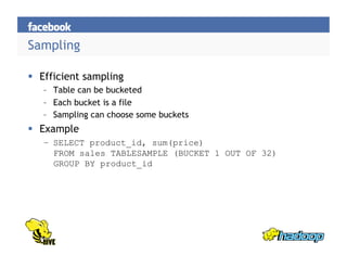 Sampling

  Efficient sampling
   –  Table can be bucketed
   –  Each bucket is a file
   –  Sampling can choose some buckets
  Example
   –  SELECT product_id, sum(price)
      FROM sales TABLESAMPLE (BUCKET 1 OUT OF 32)
      GROUP BY product_id
 