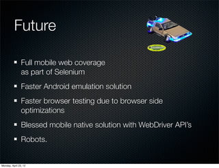 Future

                Full mobile web coverage
                as part of Selenium
                Faster Android emulation solution
                Faster browser testing due to browser side
                optimizations
                Blessed mobile native solution with WebDriver API’s
                Robots.


Monday, April 23, 12
 