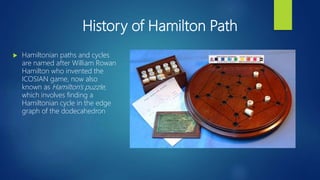 History of Hamilton Path
 Hamiltonian paths and cycles
are named after William Rowan
Hamilton who invented the
ICOSIAN game, now also
known as Hamilton's puzzle,
which involves finding a
Hamiltonian cycle in the edge
graph of the dodecahedron
 