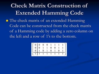 Check Matrix Construction of
Extended Hamming Code
 The check matrix of an extended Hamming
Code can be constructed from the check matrix
of a Hamming code by adding a zero column on
the left and a row of 1’s to the bottom.
 